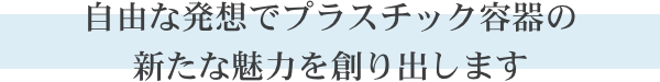 自由な発想でプラスチック容器の新たな魅力を創り出します